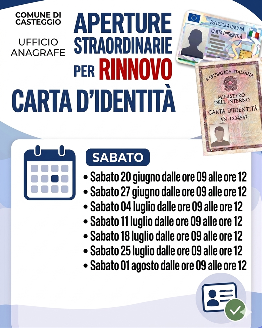 Nella parte alta dell'immagine, su sfondo bianco, a destra, le scritte "COMUNE DI CASTEGGIO - UFFICIO ANAGRAFE"; al centro, la scritta "APERTURE STRAORDINARIE PER RINNOVO CARTA D'IDENTITA'; a destra, l'immagine della C.I.E. e della carta d'identità cartacea.
Al centro dell'immagine, immagine di un calendario, la scritta "SABATO" e le scritte "- Sabato 20 giugno dalle ore 09 alle ore 12; - Sabato 27 giugno dalle ore 09 alle ore 12; - Sabato 04 luglio dalle ore 09 alle ore 12; - Sabato 11 luglio dalle ore 09 alle ore 12; - Sabato 18 luglio dalle ore 09 alle ore 12; - Sabato 25 luglio dalle ore 09 alle ore 12; - Sabato 01 agosto dalle ore 09 alle ore 12".